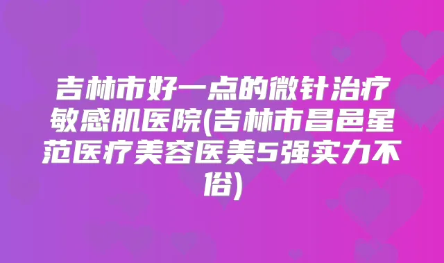 吉林市好一点的微针敏感肌医院(吉林市昌邑星范医疗美容医美5强实力不俗)