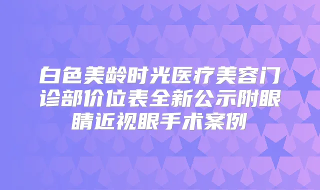 白色美龄时光医疗美容门诊部价位表全新公示附眼睛近视眼手术案例