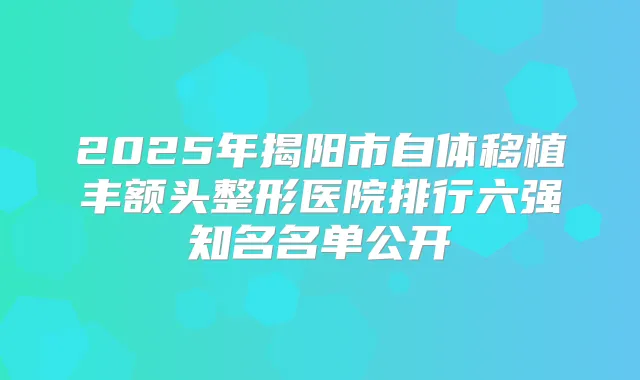 2025年揭阳市自体移植丰额头整形医院排行六强知名名单公开