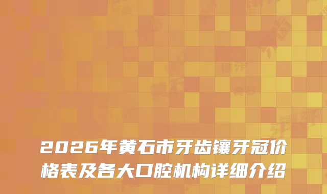 2026年黄石市牙齿镶牙冠价格表及各大口腔机构详细介绍