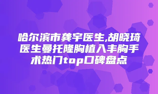 哈尔滨市龚宇医生,胡晓琦医生曼托隆胸植入丰胸手术热门top口碑盘点