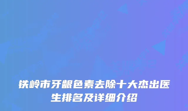 铁岭市牙龈色素去除十大杰出医生排名及详细介绍