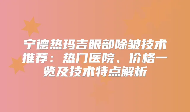 宁德热玛吉眼部除皱技术推荐：热门医院、价格一览及技术特点解析
