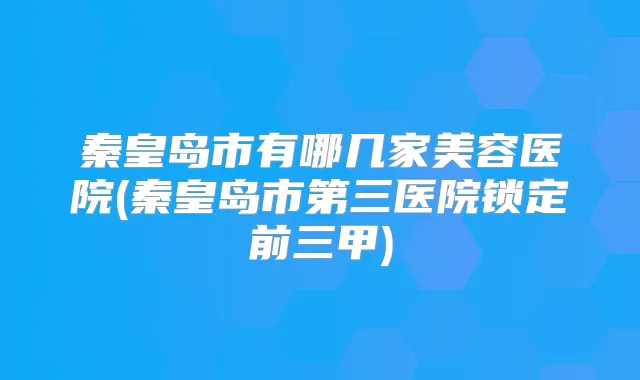 秦皇岛市有哪几家美容医院(秦皇岛市第三医院锁定前三甲)