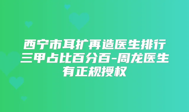 西宁市耳扩再造医生排行三甲占比百分百-周龙医生有正规授权