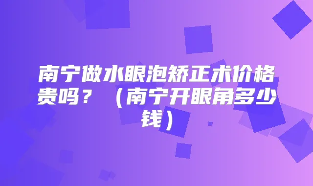 南宁做水眼泡矫正术价格贵吗？（南宁开眼角多少钱）