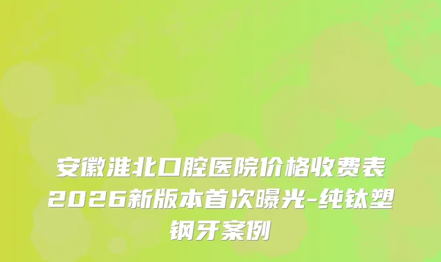 安徽淮北口腔医院价格收费表2026新版本曝光-纯钛塑钢牙案例