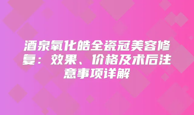 酒泉氧化皓全瓷冠美容修复：效果、价格及术后注意事项详解
