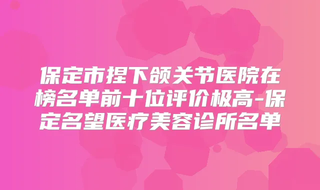 保定市捏下颌关节医院在榜名单前十位评价极高-保定名望医疗美容诊所名单