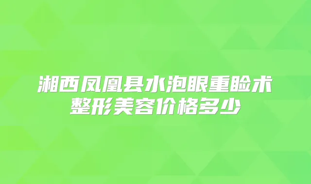 湘西凤凰县水泡眼重睑术整形美容价格多少
