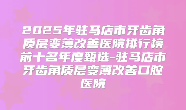 2025年驻马店市牙齿角质层变薄医院排行榜前十名年度甄选-驻马店市牙齿角质层变薄口腔医院