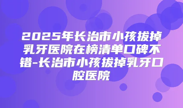 2025年长治市小孩拔掉乳牙医院在榜清单口碑不错-长治市小孩拔掉乳牙口腔医院