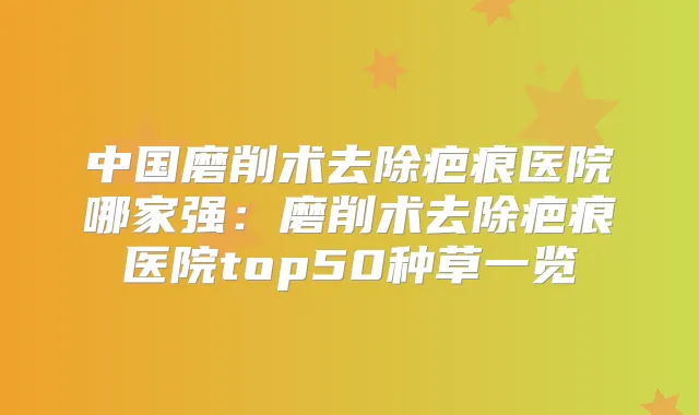 中国磨削术去除疤痕医院哪家强：磨削术去除疤痕医院top50种草一览
