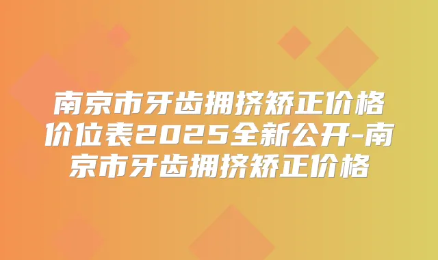南京市牙齿拥挤矫正价格价位表2025全新公开-南京市牙齿拥挤矫正价格
