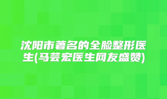 沈阳市著名的全脸整形医生(马芸宏医生网友盛赞)