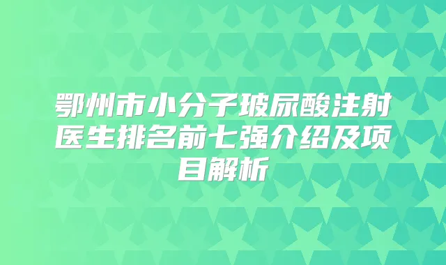 鄂州市小分子玻尿酸注射医生排名前七强介绍及项目解析