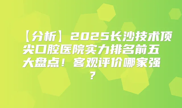 【分析】2025长沙技术口腔医院实力排名前五大盘点！客观评价哪家强？