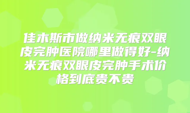 佳木斯市做纳米无痕双眼皮完肿医院哪里做得好-纳米无痕双眼皮完肿手术价格到底贵不贵