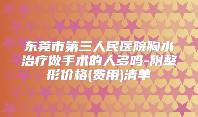 东莞市第三人民医院胸水做手术的人多吗-附整形价格(费用)清单