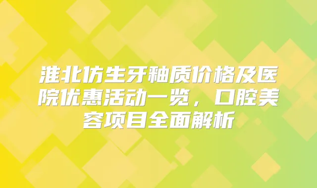 淮北仿生牙釉质价格及医院优惠活动一览，口腔美容项目全面解析
