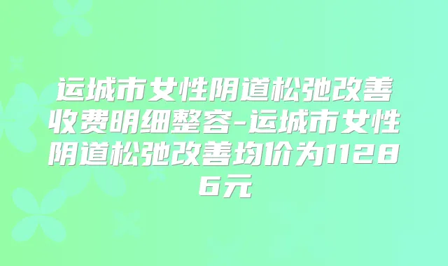 运城市女性阴道松弛收费明细整容-运城市女性阴道松弛均价为11286元
