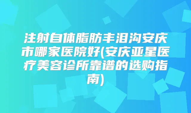 注射自体脂肪丰泪沟安庆市哪家医院好(安庆亚星医疗美容诊所靠谱的选购指南)