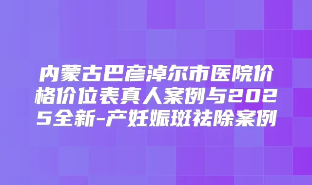 内蒙古巴彦淖尔市医院价格价位表真人案例与2025全新-产妊娠斑祛除案例