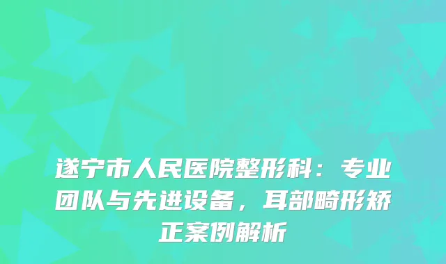 遂宁市人民医院整形科：专业团队与先进设备，耳部畸形矫正案例解析