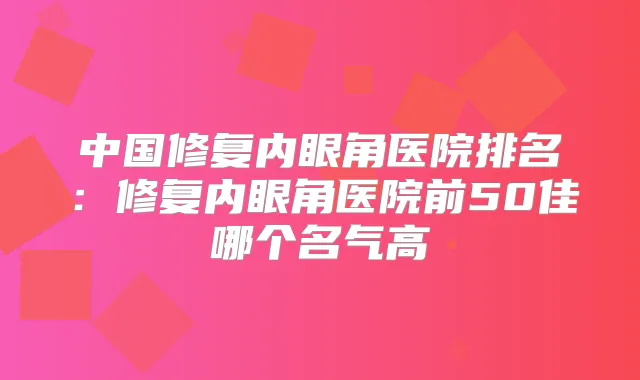 中国修复内眼角医院排名：修复内眼角医院前50佳哪个名气高