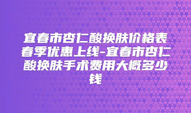 宜春市杏仁酸换肤价格表春季优惠上线-宜春市杏仁酸换肤手术费用大概多少钱