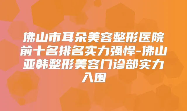 佛山市耳朵美容整形医院前十名排名实力强悍-佛山亚韩整形美容门诊部实力入围