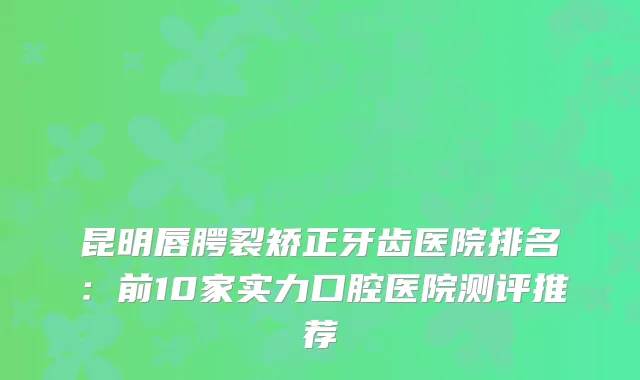 昆明唇腭裂矫正牙齿医院排名：前10家实力口腔医院测评推荐