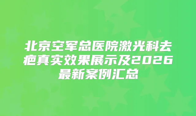 北京空军总医院激光科去疤真实效果展示及2026新案例汇总