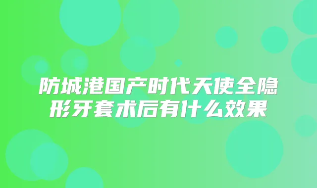 防城港国产时代天使全隐形牙套术后有什么效果