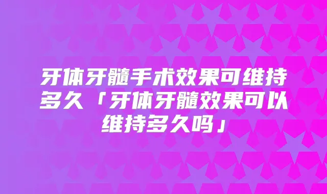 牙体牙髓手术效果可维持多久「牙体牙髓效果可以维持多久吗」