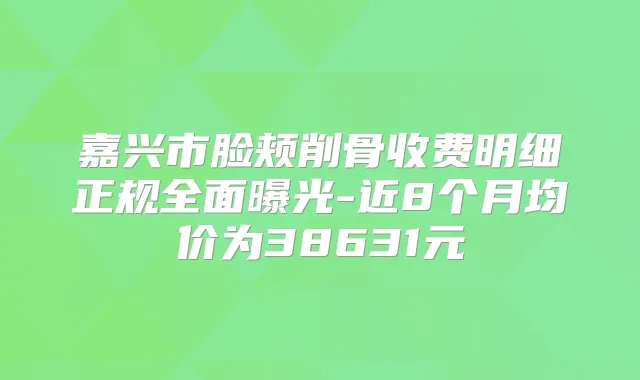 嘉兴市脸颊削骨收费明细正规全面曝光-近8个月均价为38631元