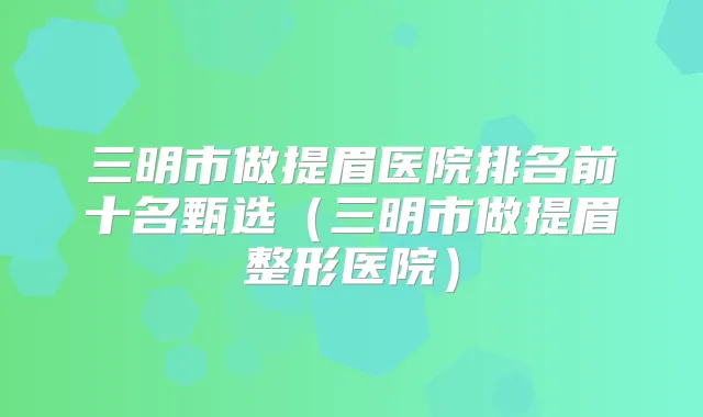 三明市做提眉医院排名前十名甄选(三明市做提眉整形医院)