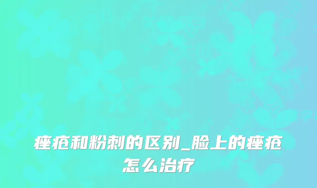 痤疮和粉刺的区别_脸上的痤疮怎么