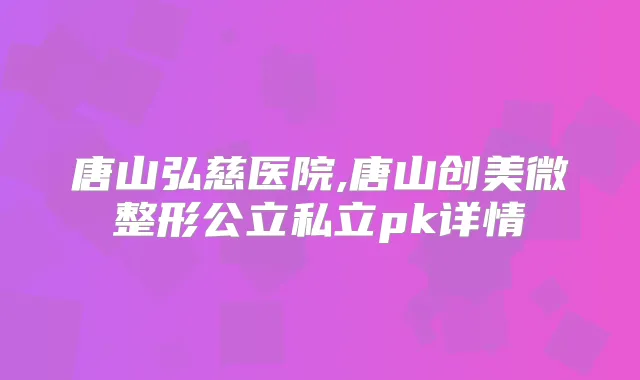 唐山弘慈医院,唐山创美微整形公立私立pk详情