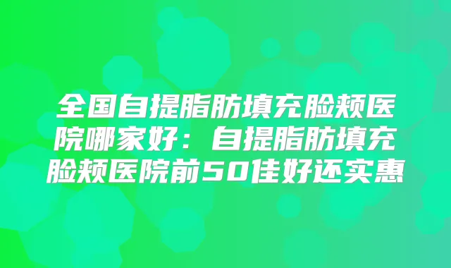 全国自提脂肪填充脸颊医院哪家好:自提脂肪填充脸颊医院前50佳好还实惠