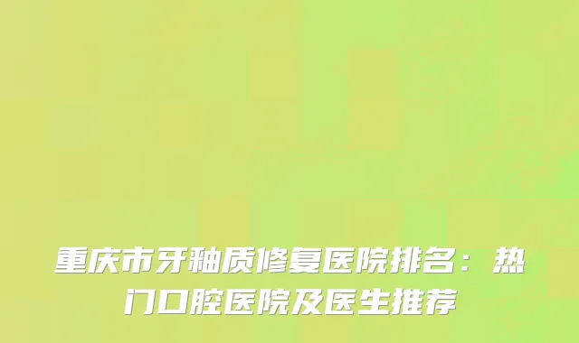 重庆市牙釉质修复医院排名：热门口腔医院及医生推荐