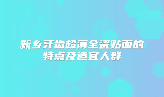 新乡牙齿超薄全瓷贴面的特点及适宜人群