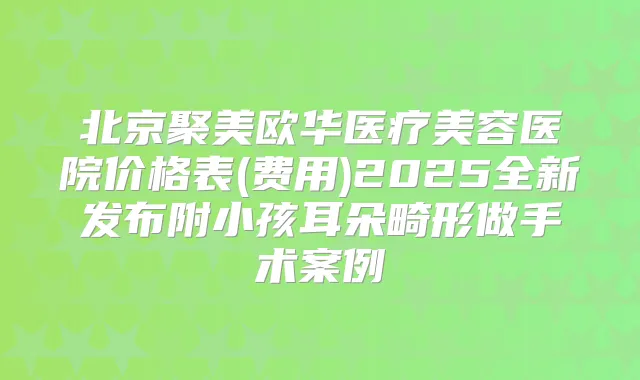 北京聚美欧华医疗美容医院价格表(费用)2025全新发布附小孩耳朵畸形做手术案例