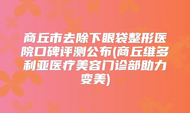 商丘市去除下眼袋整形医院口碑评测公布(商丘维多利亚医疗美容门诊部助力变美)