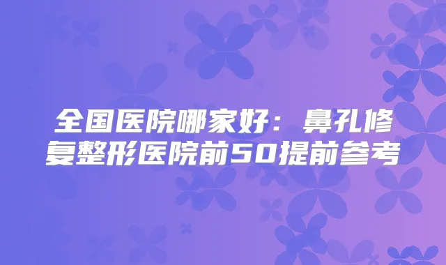 全国医院哪家好：鼻孔修复整形医院前50提前参考