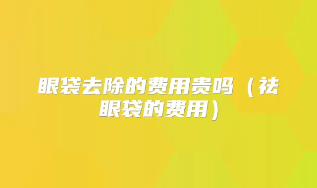 眼袋去除的费用贵吗（祛眼袋的费用）