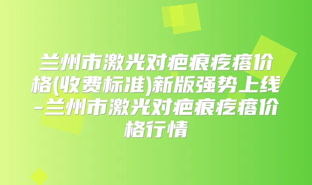 兰州市激光对疤痕疙瘩价格(收费标准)新版强势上线-兰州市激光对疤痕疙瘩价格行情