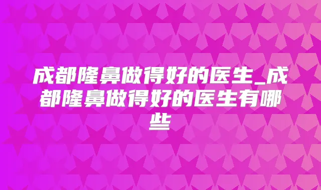 成都隆鼻做得好的医生_成都隆鼻做得好的医生有哪些