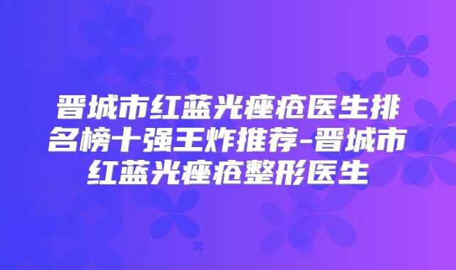 晋城市红蓝光痤疮医生排名榜十强王炸推荐-晋城市红蓝光痤疮整形医生
