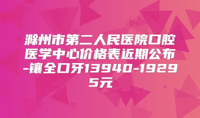 滁州市第二人民医院口腔医学中心价格表近期公布-镶全口牙13940-19295元